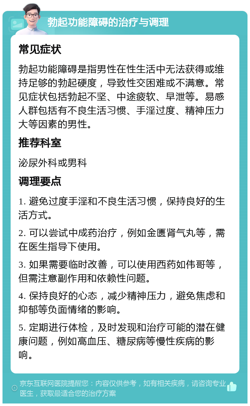 勃起功能障碍的治疗与调理 常见症状 勃起功能障碍是指男性在性生活中无法获得或维持足够的勃起硬度，导致性交困难或不满意。常见症状包括勃起不坚、中途疲软、早泄等。易感人群包括有不良生活习惯、手淫过度、精神压力大等因素的男性。 推荐科室 泌尿外科或男科 调理要点 1. 避免过度手淫和不良生活习惯，保持良好的生活方式。 2. 可以尝试中成药治疗，例如金匮肾气丸等，需在医生指导下使用。 3. 如果需要临时改善，可以使用西药如伟哥等，但需注意副作用和依赖性问题。 4. 保持良好的心态，减少精神压力，避免焦虑和抑郁等负面情绪的影响。 5. 定期进行体检，及时发现和治疗可能的潜在健康问题，例如高血压、糖尿病等慢性疾病的影响。