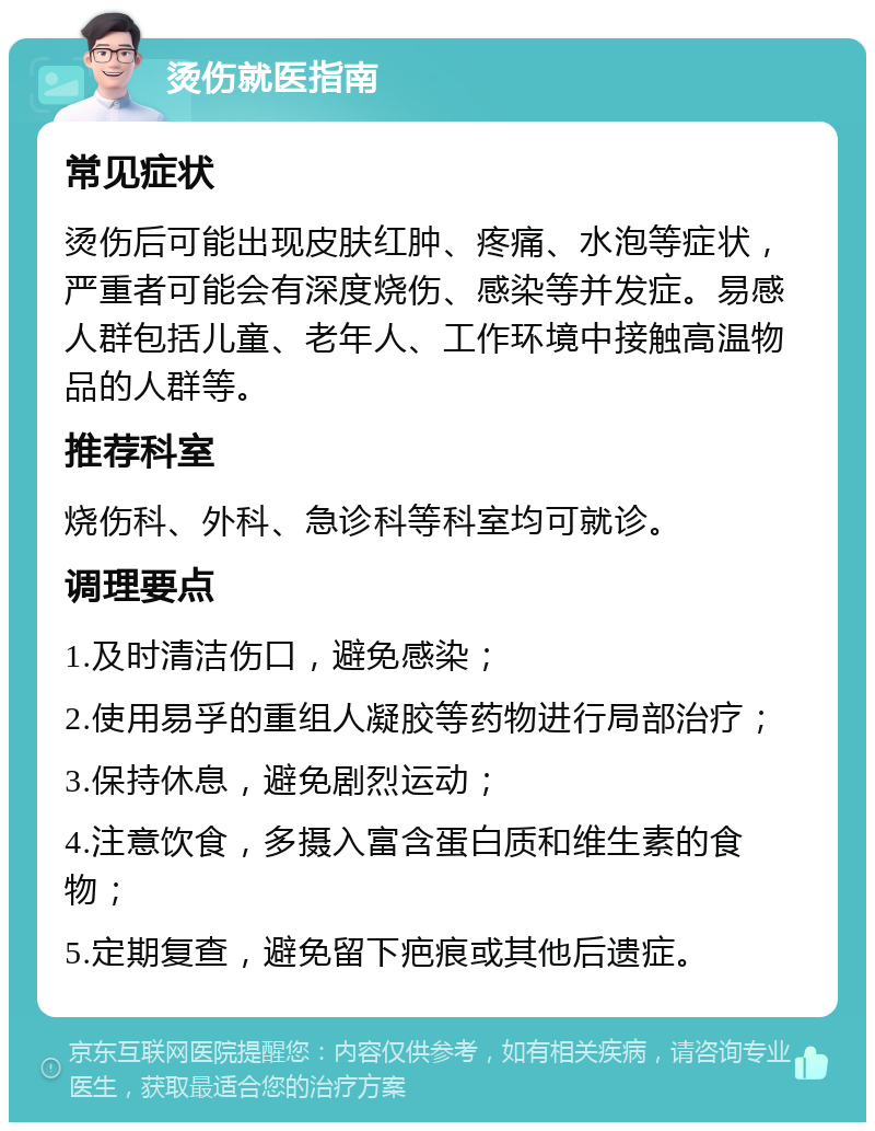 烫伤就医指南 常见症状 烫伤后可能出现皮肤红肿、疼痛、水泡等症状，严重者可能会有深度烧伤、感染等并发症。易感人群包括儿童、老年人、工作环境中接触高温物品的人群等。 推荐科室 烧伤科、外科、急诊科等科室均可就诊。 调理要点 1.及时清洁伤口，避免感染； 2.使用易孚的重组人凝胶等药物进行局部治疗； 3.保持休息，避免剧烈运动； 4.注意饮食，多摄入富含蛋白质和维生素的食物； 5.定期复查，避免留下疤痕或其他后遗症。