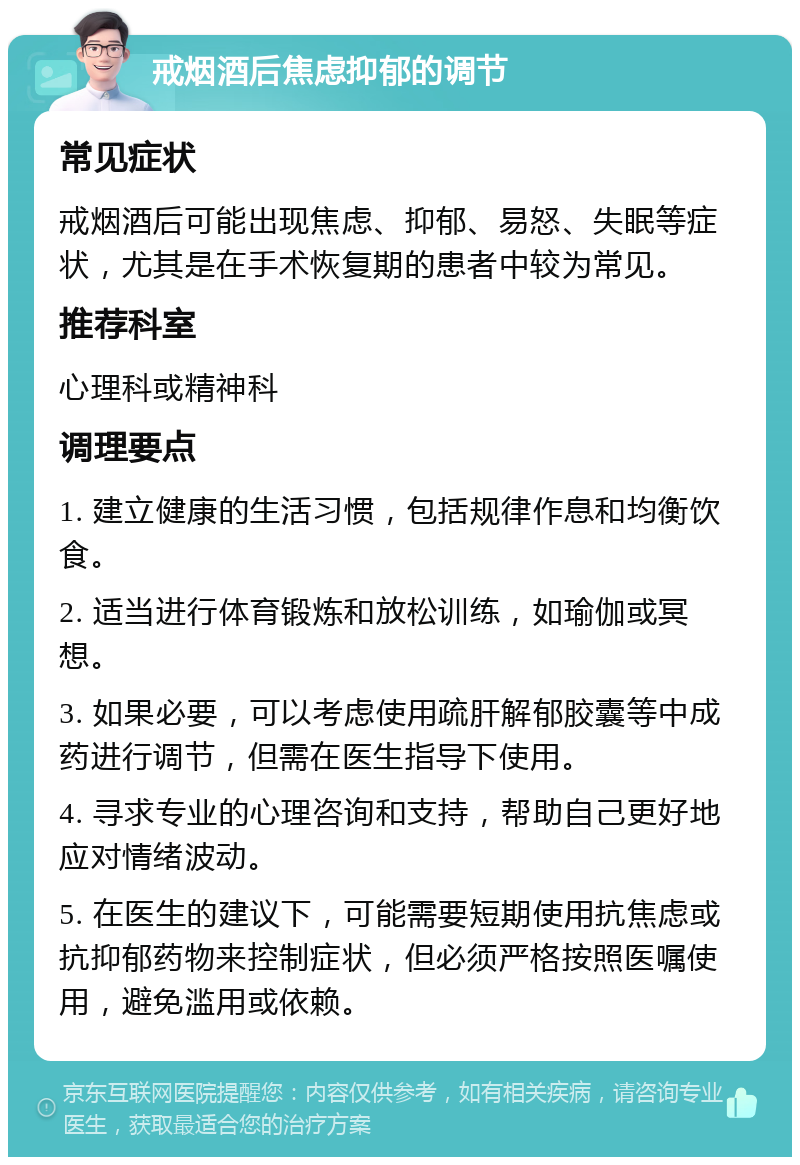 戒烟酒后焦虑抑郁的调节 常见症状 戒烟酒后可能出现焦虑、抑郁、易怒、失眠等症状，尤其是在手术恢复期的患者中较为常见。 推荐科室 心理科或精神科 调理要点 1. 建立健康的生活习惯，包括规律作息和均衡饮食。 2. 适当进行体育锻炼和放松训练，如瑜伽或冥想。 3. 如果必要，可以考虑使用疏肝解郁胶囊等中成药进行调节，但需在医生指导下使用。 4. 寻求专业的心理咨询和支持，帮助自己更好地应对情绪波动。 5. 在医生的建议下，可能需要短期使用抗焦虑或抗抑郁药物来控制症状，但必须严格按照医嘱使用，避免滥用或依赖。