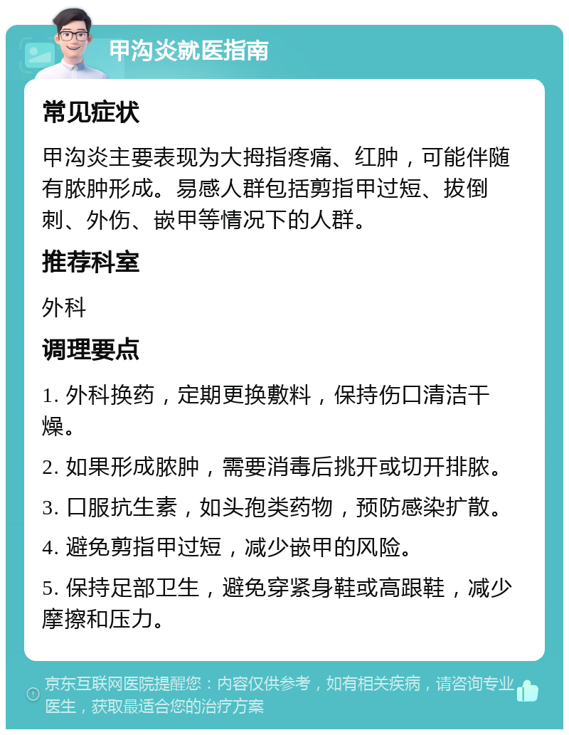 甲沟炎就医指南 常见症状 甲沟炎主要表现为大拇指疼痛、红肿，可能伴随有脓肿形成。易感人群包括剪指甲过短、拔倒刺、外伤、嵌甲等情况下的人群。 推荐科室 外科 调理要点 1. 外科换药，定期更换敷料，保持伤口清洁干燥。 2. 如果形成脓肿，需要消毒后挑开或切开排脓。 3. 口服抗生素，如头孢类药物，预防感染扩散。 4. 避免剪指甲过短，减少嵌甲的风险。 5. 保持足部卫生，避免穿紧身鞋或高跟鞋，减少摩擦和压力。