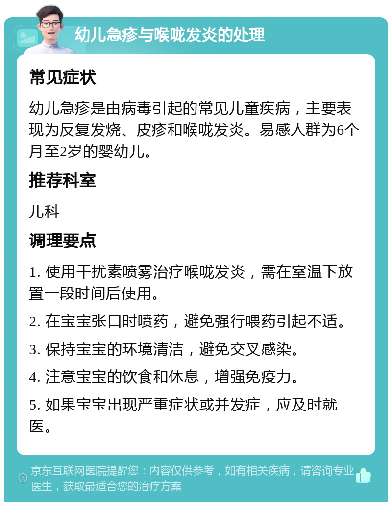 幼儿急疹与喉咙发炎的处理 常见症状 幼儿急疹是由病毒引起的常见儿童疾病，主要表现为反复发烧、皮疹和喉咙发炎。易感人群为6个月至2岁的婴幼儿。 推荐科室 儿科 调理要点 1. 使用干扰素喷雾治疗喉咙发炎，需在室温下放置一段时间后使用。 2. 在宝宝张口时喷药，避免强行喂药引起不适。 3. 保持宝宝的环境清洁，避免交叉感染。 4. 注意宝宝的饮食和休息，增强免疫力。 5. 如果宝宝出现严重症状或并发症，应及时就医。