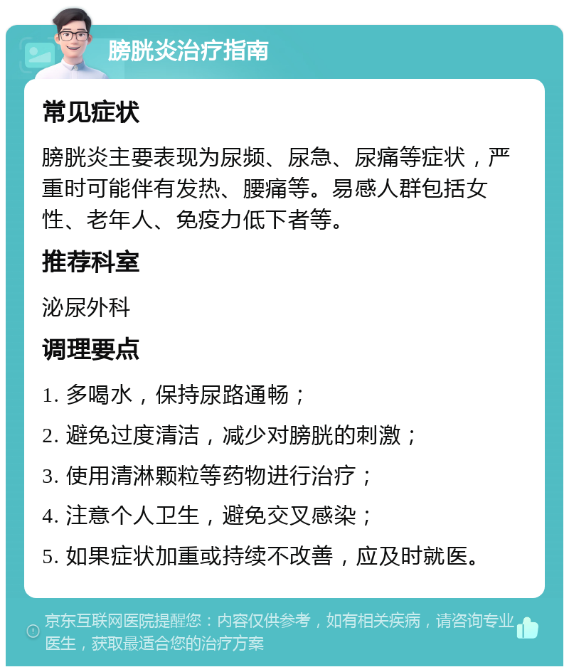 膀胱炎治疗指南 常见症状 膀胱炎主要表现为尿频、尿急、尿痛等症状，严重时可能伴有发热、腰痛等。易感人群包括女性、老年人、免疫力低下者等。 推荐科室 泌尿外科 调理要点 1. 多喝水，保持尿路通畅； 2. 避免过度清洁，减少对膀胱的刺激； 3. 使用清淋颗粒等药物进行治疗； 4. 注意个人卫生，避免交叉感染； 5. 如果症状加重或持续不改善，应及时就医。