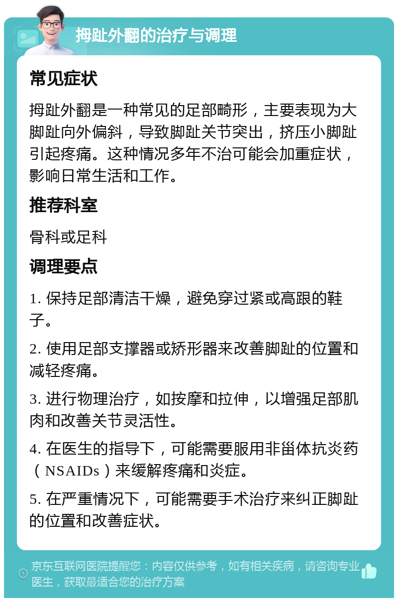 拇趾外翻的治疗与调理 常见症状 拇趾外翻是一种常见的足部畸形，主要表现为大脚趾向外偏斜，导致脚趾关节突出，挤压小脚趾引起疼痛。这种情况多年不治可能会加重症状，影响日常生活和工作。 推荐科室 骨科或足科 调理要点 1. 保持足部清洁干燥，避免穿过紧或高跟的鞋子。 2. 使用足部支撑器或矫形器来改善脚趾的位置和减轻疼痛。 3. 进行物理治疗，如按摩和拉伸，以增强足部肌肉和改善关节灵活性。 4. 在医生的指导下，可能需要服用非甾体抗炎药（NSAIDs）来缓解疼痛和炎症。 5. 在严重情况下，可能需要手术治疗来纠正脚趾的位置和改善症状。