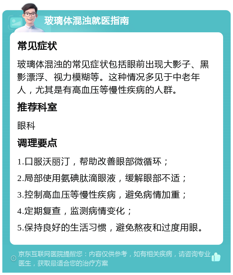 玻璃体混浊就医指南 常见症状 玻璃体混浊的常见症状包括眼前出现大影子、黑影漂浮、视力模糊等。这种情况多见于中老年人，尤其是有高血压等慢性疾病的人群。 推荐科室 眼科 调理要点 1.口服沃丽汀，帮助改善眼部微循环； 2.局部使用氨碘肽滴眼液，缓解眼部不适； 3.控制高血压等慢性疾病，避免病情加重； 4.定期复查，监测病情变化； 5.保持良好的生活习惯，避免熬夜和过度用眼。