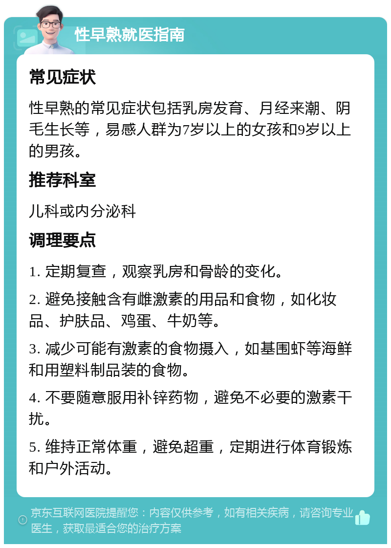 性早熟就医指南 常见症状 性早熟的常见症状包括乳房发育、月经来潮、阴毛生长等，易感人群为7岁以上的女孩和9岁以上的男孩。 推荐科室 儿科或内分泌科 调理要点 1. 定期复查，观察乳房和骨龄的变化。 2. 避免接触含有雌激素的用品和食物，如化妆品、护肤品、鸡蛋、牛奶等。 3. 减少可能有激素的食物摄入，如基围虾等海鲜和用塑料制品装的食物。 4. 不要随意服用补锌药物，避免不必要的激素干扰。 5. 维持正常体重，避免超重，定期进行体育锻炼和户外活动。