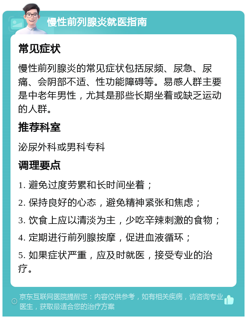 慢性前列腺炎就医指南 常见症状 慢性前列腺炎的常见症状包括尿频、尿急、尿痛、会阴部不适、性功能障碍等。易感人群主要是中老年男性，尤其是那些长期坐着或缺乏运动的人群。 推荐科室 泌尿外科或男科专科 调理要点 1. 避免过度劳累和长时间坐着； 2. 保持良好的心态，避免精神紧张和焦虑； 3. 饮食上应以清淡为主，少吃辛辣刺激的食物； 4. 定期进行前列腺按摩，促进血液循环； 5. 如果症状严重，应及时就医，接受专业的治疗。