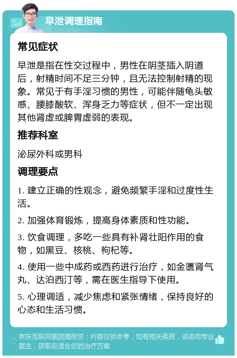 早泄调理指南 常见症状 早泄是指在性交过程中，男性在阴茎插入阴道后，射精时间不足三分钟，且无法控制射精的现象。常见于有手淫习惯的男性，可能伴随龟头敏感、腰膝酸软、浑身乏力等症状，但不一定出现其他肾虚或脾胃虚弱的表现。 推荐科室 泌尿外科或男科 调理要点 1. 建立正确的性观念，避免频繁手淫和过度性生活。 2. 加强体育锻炼，提高身体素质和性功能。 3. 饮食调理，多吃一些具有补肾壮阳作用的食物，如黑豆、核桃、枸杞等。 4. 使用一些中成药或西药进行治疗，如金匮肾气丸、达泊西汀等，需在医生指导下使用。 5. 心理调适，减少焦虑和紧张情绪，保持良好的心态和生活习惯。