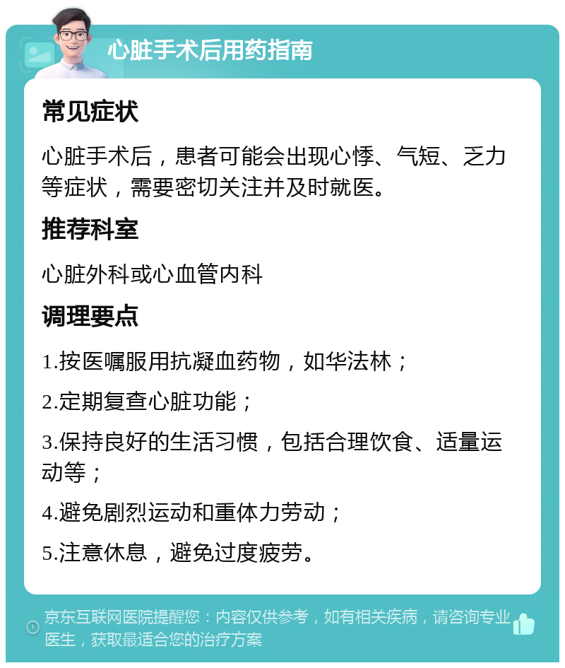 心脏手术后用药指南 常见症状 心脏手术后，患者可能会出现心悸、气短、乏力等症状，需要密切关注并及时就医。 推荐科室 心脏外科或心血管内科 调理要点 1.按医嘱服用抗凝血药物，如华法林； 2.定期复查心脏功能； 3.保持良好的生活习惯，包括合理饮食、适量运动等； 4.避免剧烈运动和重体力劳动； 5.注意休息，避免过度疲劳。