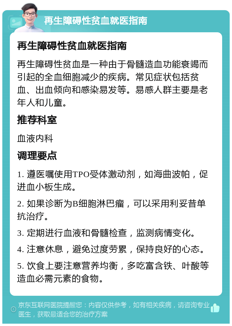 再生障碍性贫血就医指南 再生障碍性贫血就医指南 再生障碍性贫血是一种由于骨髓造血功能衰竭而引起的全血细胞减少的疾病。常见症状包括贫血、出血倾向和感染易发等。易感人群主要是老年人和儿童。 推荐科室 血液内科 调理要点 1. 遵医嘱使用TPO受体激动剂，如海曲波帕，促进血小板生成。 2. 如果诊断为B细胞淋巴瘤，可以采用利妥昔单抗治疗。 3. 定期进行血液和骨髓检查，监测病情变化。 4. 注意休息，避免过度劳累，保持良好的心态。 5. 饮食上要注意营养均衡，多吃富含铁、叶酸等造血必需元素的食物。