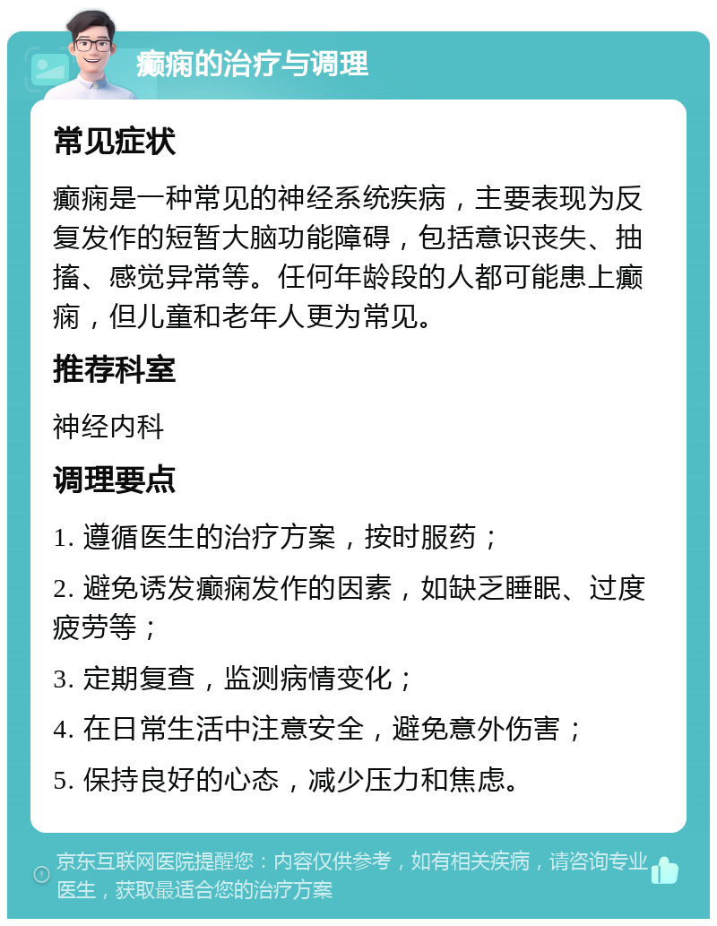 癫痫的治疗与调理 常见症状 癫痫是一种常见的神经系统疾病，主要表现为反复发作的短暂大脑功能障碍，包括意识丧失、抽搐、感觉异常等。任何年龄段的人都可能患上癫痫，但儿童和老年人更为常见。 推荐科室 神经内科 调理要点 1. 遵循医生的治疗方案，按时服药； 2. 避免诱发癫痫发作的因素，如缺乏睡眠、过度疲劳等； 3. 定期复查，监测病情变化； 4. 在日常生活中注意安全，避免意外伤害； 5. 保持良好的心态，减少压力和焦虑。