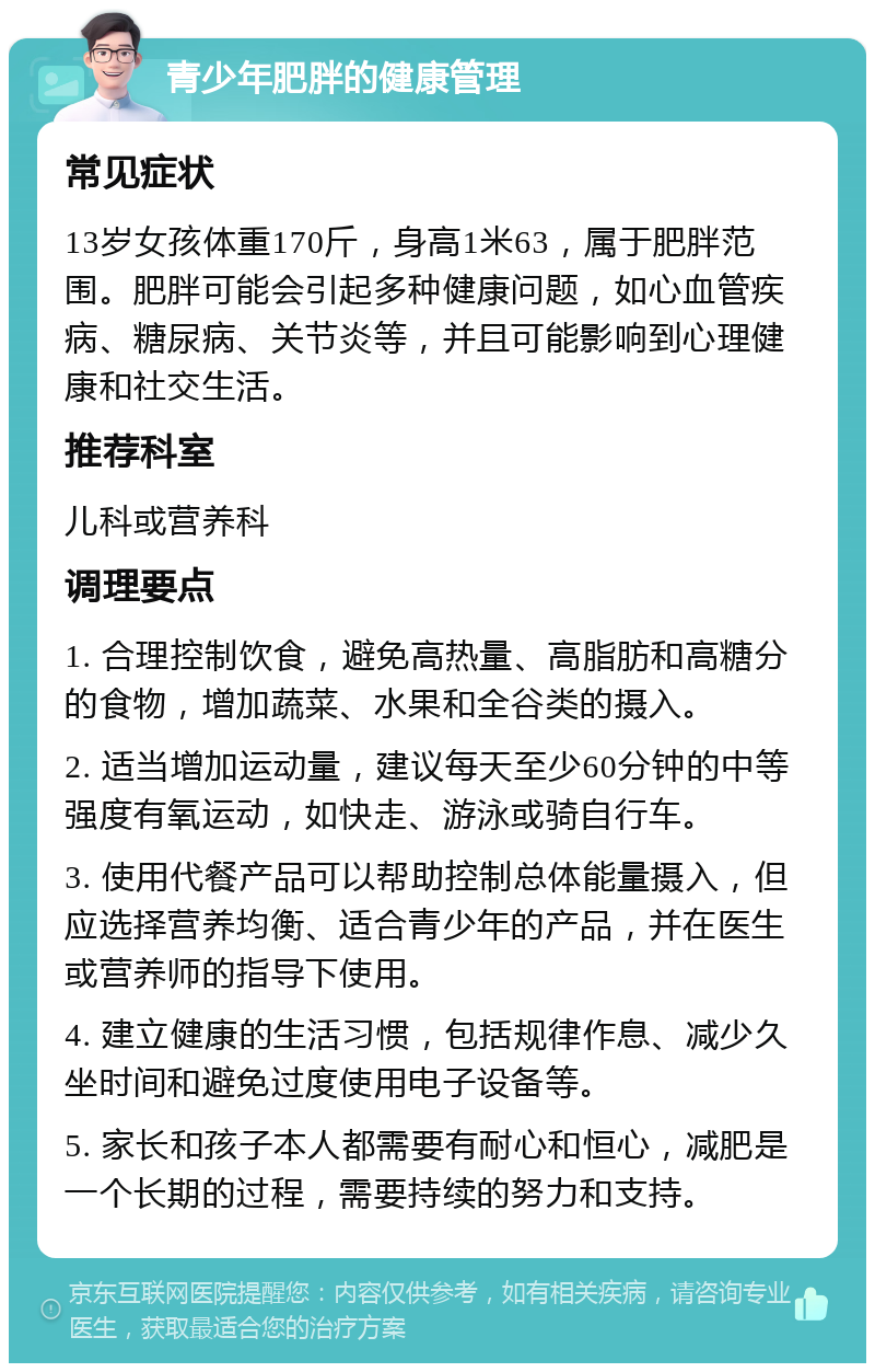 青少年肥胖的健康管理 常见症状 13岁女孩体重170斤，身高1米63，属于肥胖范围。肥胖可能会引起多种健康问题，如心血管疾病、糖尿病、关节炎等，并且可能影响到心理健康和社交生活。 推荐科室 儿科或营养科 调理要点 1. 合理控制饮食，避免高热量、高脂肪和高糖分的食物，增加蔬菜、水果和全谷类的摄入。 2. 适当增加运动量，建议每天至少60分钟的中等强度有氧运动，如快走、游泳或骑自行车。 3. 使用代餐产品可以帮助控制总体能量摄入，但应选择营养均衡、适合青少年的产品，并在医生或营养师的指导下使用。 4. 建立健康的生活习惯，包括规律作息、减少久坐时间和避免过度使用电子设备等。 5. 家长和孩子本人都需要有耐心和恒心，减肥是一个长期的过程，需要持续的努力和支持。