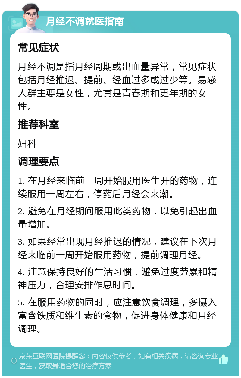 月经不调就医指南 常见症状 月经不调是指月经周期或出血量异常，常见症状包括月经推迟、提前、经血过多或过少等。易感人群主要是女性，尤其是青春期和更年期的女性。 推荐科室 妇科 调理要点 1. 在月经来临前一周开始服用医生开的药物，连续服用一周左右，停药后月经会来潮。 2. 避免在月经期间服用此类药物，以免引起出血量增加。 3. 如果经常出现月经推迟的情况，建议在下次月经来临前一周开始服用药物，提前调理月经。 4. 注意保持良好的生活习惯，避免过度劳累和精神压力，合理安排作息时间。 5. 在服用药物的同时，应注意饮食调理，多摄入富含铁质和维生素的食物，促进身体健康和月经调理。