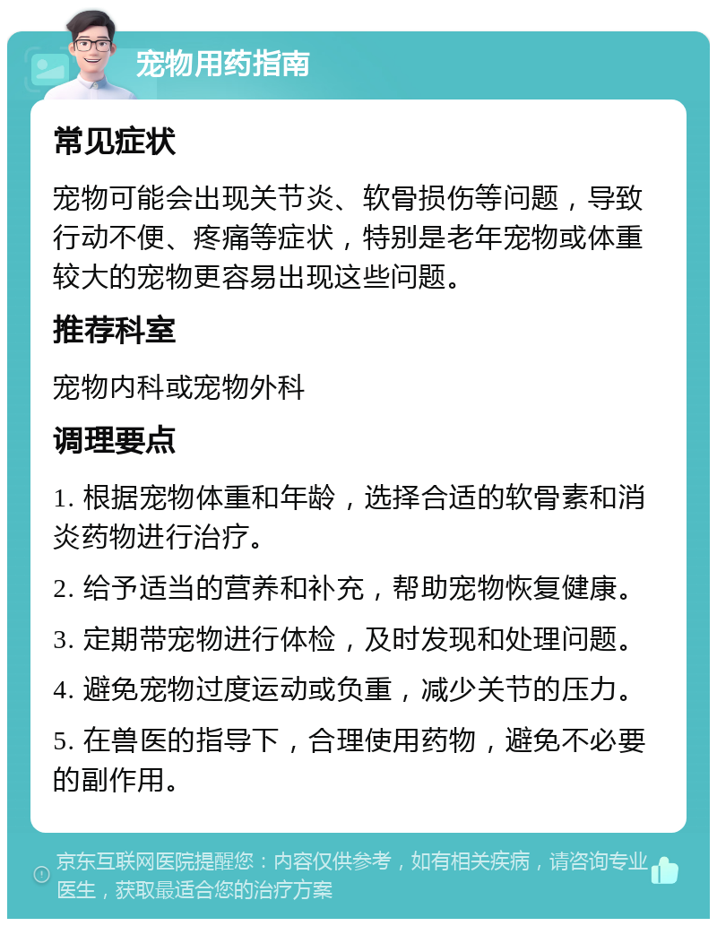 宠物用药指南 常见症状 宠物可能会出现关节炎、软骨损伤等问题，导致行动不便、疼痛等症状，特别是老年宠物或体重较大的宠物更容易出现这些问题。 推荐科室 宠物内科或宠物外科 调理要点 1. 根据宠物体重和年龄，选择合适的软骨素和消炎药物进行治疗。 2. 给予适当的营养和补充，帮助宠物恢复健康。 3. 定期带宠物进行体检，及时发现和处理问题。 4. 避免宠物过度运动或负重，减少关节的压力。 5. 在兽医的指导下，合理使用药物，避免不必要的副作用。