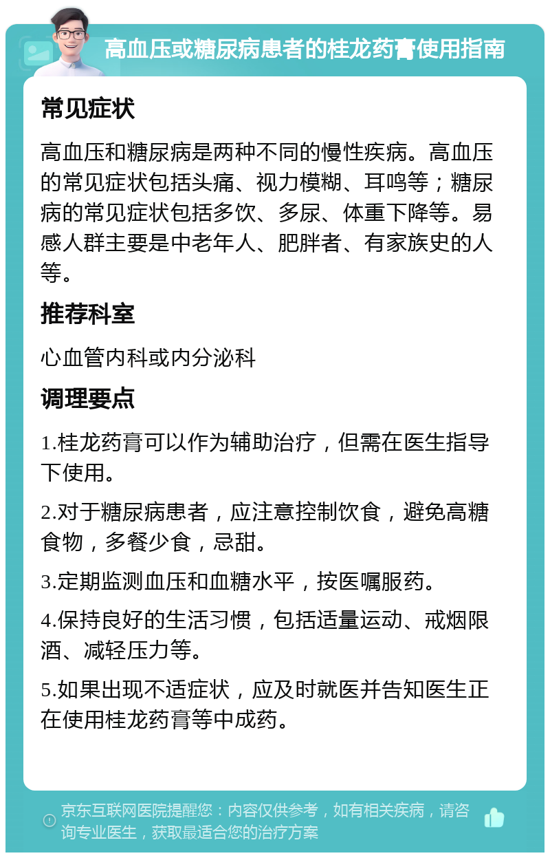 高血压或糖尿病患者的桂龙药膏使用指南 常见症状 高血压和糖尿病是两种不同的慢性疾病。高血压的常见症状包括头痛、视力模糊、耳鸣等；糖尿病的常见症状包括多饮、多尿、体重下降等。易感人群主要是中老年人、肥胖者、有家族史的人等。 推荐科室 心血管内科或内分泌科 调理要点 1.桂龙药膏可以作为辅助治疗，但需在医生指导下使用。 2.对于糖尿病患者，应注意控制饮食，避免高糖食物，多餐少食，忌甜。 3.定期监测血压和血糖水平，按医嘱服药。 4.保持良好的生活习惯，包括适量运动、戒烟限酒、减轻压力等。 5.如果出现不适症状，应及时就医并告知医生正在使用桂龙药膏等中成药。