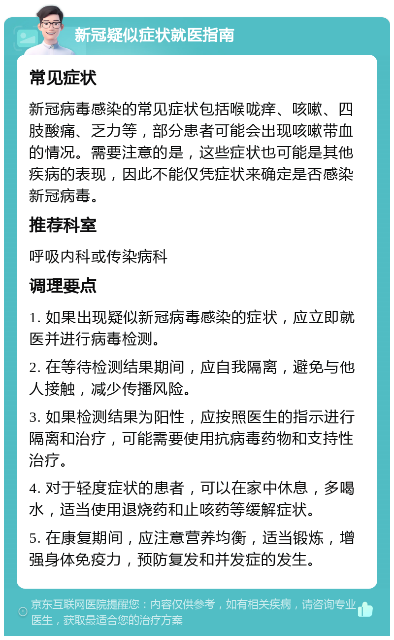 新冠疑似症状就医指南 常见症状 新冠病毒感染的常见症状包括喉咙痒、咳嗽、四肢酸痛、乏力等，部分患者可能会出现咳嗽带血的情况。需要注意的是，这些症状也可能是其他疾病的表现，因此不能仅凭症状来确定是否感染新冠病毒。 推荐科室 呼吸内科或传染病科 调理要点 1. 如果出现疑似新冠病毒感染的症状，应立即就医并进行病毒检测。 2. 在等待检测结果期间，应自我隔离，避免与他人接触，减少传播风险。 3. 如果检测结果为阳性，应按照医生的指示进行隔离和治疗，可能需要使用抗病毒药物和支持性治疗。 4. 对于轻度症状的患者，可以在家中休息，多喝水，适当使用退烧药和止咳药等缓解症状。 5. 在康复期间，应注意营养均衡，适当锻炼，增强身体免疫力，预防复发和并发症的发生。