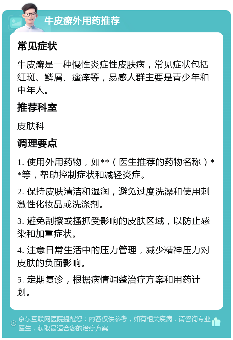 牛皮癣外用药推荐 常见症状 牛皮癣是一种慢性炎症性皮肤病，常见症状包括红斑、鳞屑、瘙痒等，易感人群主要是青少年和中年人。 推荐科室 皮肤科 调理要点 1. 使用外用药物，如**（医生推荐的药物名称）**等，帮助控制症状和减轻炎症。 2. 保持皮肤清洁和湿润，避免过度洗澡和使用刺激性化妆品或洗涤剂。 3. 避免刮擦或搔抓受影响的皮肤区域，以防止感染和加重症状。 4. 注意日常生活中的压力管理，减少精神压力对皮肤的负面影响。 5. 定期复诊，根据病情调整治疗方案和用药计划。