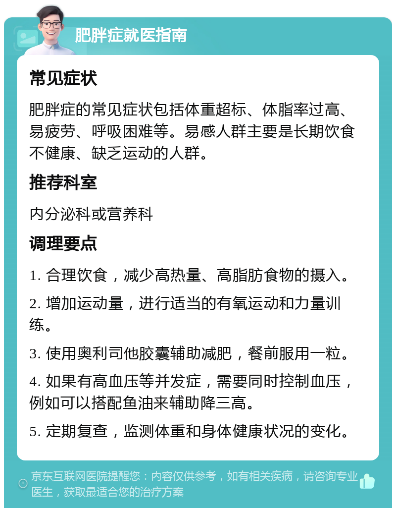 肥胖症就医指南 常见症状 肥胖症的常见症状包括体重超标、体脂率过高、易疲劳、呼吸困难等。易感人群主要是长期饮食不健康、缺乏运动的人群。 推荐科室 内分泌科或营养科 调理要点 1. 合理饮食，减少高热量、高脂肪食物的摄入。 2. 增加运动量，进行适当的有氧运动和力量训练。 3. 使用奥利司他胶囊辅助减肥，餐前服用一粒。 4. 如果有高血压等并发症，需要同时控制血压，例如可以搭配鱼油来辅助降三高。 5. 定期复查，监测体重和身体健康状况的变化。