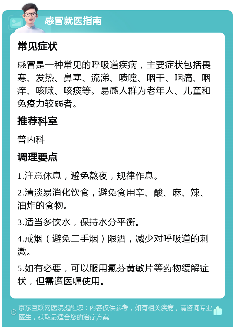 感冒就医指南 常见症状 感冒是一种常见的呼吸道疾病，主要症状包括畏寒、发热、鼻塞、流涕、喷嚏、咽干、咽痛、咽痒、咳嗽、咳痰等。易感人群为老年人、儿童和免疫力较弱者。 推荐科室 普内科 调理要点 1.注意休息，避免熬夜，规律作息。 2.清淡易消化饮食，避免食用辛、酸、麻、辣、油炸的食物。 3.适当多饮水，保持水分平衡。 4.戒烟（避免二手烟）限酒，减少对呼吸道的刺激。 5.如有必要，可以服用氯芬黄敏片等药物缓解症状，但需遵医嘱使用。