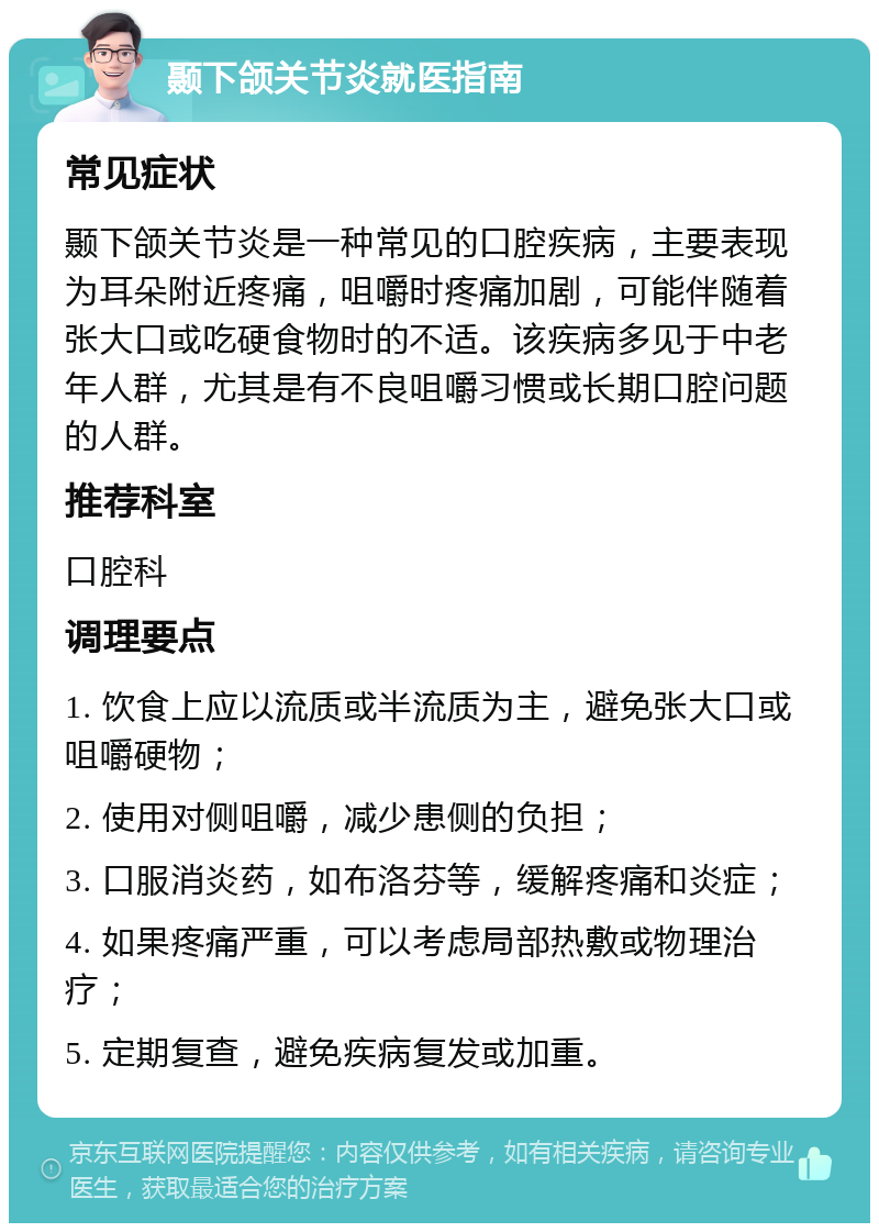 颞下颌关节炎就医指南 常见症状 颞下颌关节炎是一种常见的口腔疾病，主要表现为耳朵附近疼痛，咀嚼时疼痛加剧，可能伴随着张大口或吃硬食物时的不适。该疾病多见于中老年人群，尤其是有不良咀嚼习惯或长期口腔问题的人群。 推荐科室 口腔科 调理要点 1. 饮食上应以流质或半流质为主，避免张大口或咀嚼硬物； 2. 使用对侧咀嚼，减少患侧的负担； 3. 口服消炎药，如布洛芬等，缓解疼痛和炎症； 4. 如果疼痛严重，可以考虑局部热敷或物理治疗； 5. 定期复查，避免疾病复发或加重。