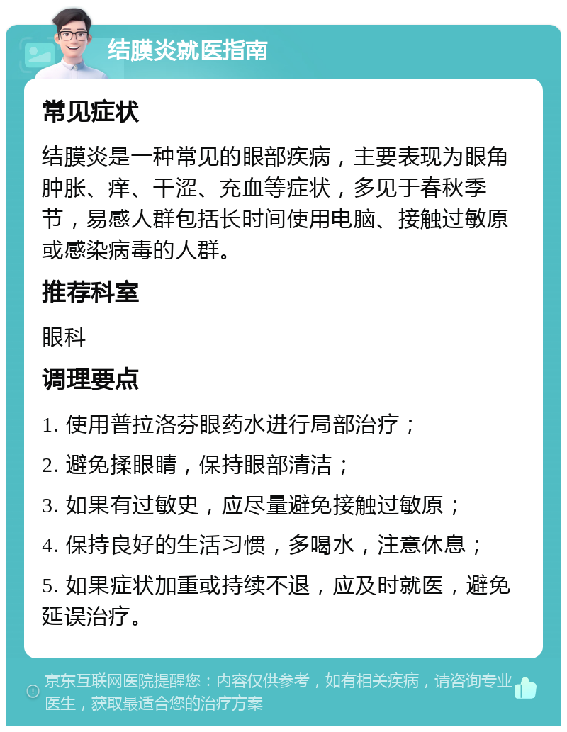 结膜炎就医指南 常见症状 结膜炎是一种常见的眼部疾病，主要表现为眼角肿胀、痒、干涩、充血等症状，多见于春秋季节，易感人群包括长时间使用电脑、接触过敏原或感染病毒的人群。 推荐科室 眼科 调理要点 1. 使用普拉洛芬眼药水进行局部治疗； 2. 避免揉眼睛，保持眼部清洁； 3. 如果有过敏史，应尽量避免接触过敏原； 4. 保持良好的生活习惯，多喝水，注意休息； 5. 如果症状加重或持续不退，应及时就医，避免延误治疗。