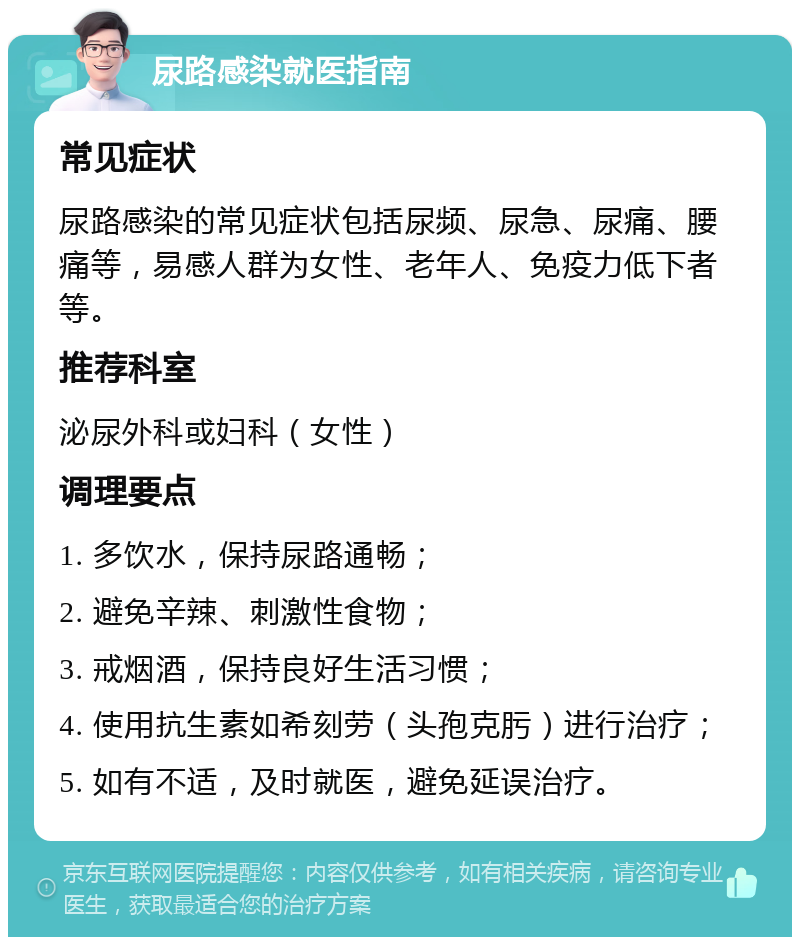 尿路感染就医指南 常见症状 尿路感染的常见症状包括尿频、尿急、尿痛、腰痛等，易感人群为女性、老年人、免疫力低下者等。 推荐科室 泌尿外科或妇科（女性） 调理要点 1. 多饮水，保持尿路通畅； 2. 避免辛辣、刺激性食物； 3. 戒烟酒，保持良好生活习惯； 4. 使用抗生素如希刻劳（头孢克肟）进行治疗； 5. 如有不适，及时就医，避免延误治疗。