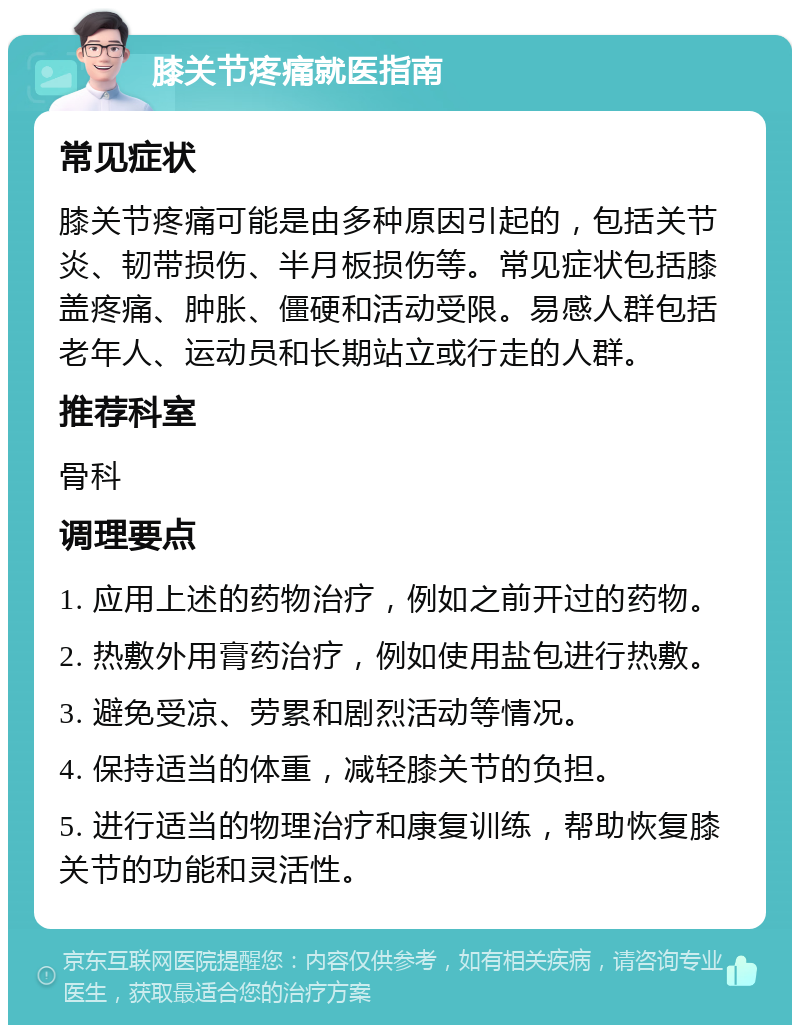 膝关节疼痛就医指南 常见症状 膝关节疼痛可能是由多种原因引起的，包括关节炎、韧带损伤、半月板损伤等。常见症状包括膝盖疼痛、肿胀、僵硬和活动受限。易感人群包括老年人、运动员和长期站立或行走的人群。 推荐科室 骨科 调理要点 1. 应用上述的药物治疗，例如之前开过的药物。 2. 热敷外用膏药治疗，例如使用盐包进行热敷。 3. 避免受凉、劳累和剧烈活动等情况。 4. 保持适当的体重，减轻膝关节的负担。 5. 进行适当的物理治疗和康复训练，帮助恢复膝关节的功能和灵活性。