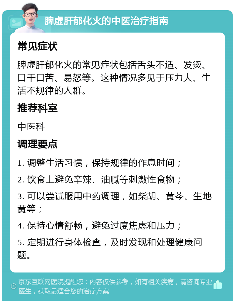 脾虚肝郁化火的中医治疗指南 常见症状 脾虚肝郁化火的常见症状包括舌头不适、发烫、口干口苦、易怒等。这种情况多见于压力大、生活不规律的人群。 推荐科室 中医科 调理要点 1. 调整生活习惯，保持规律的作息时间； 2. 饮食上避免辛辣、油腻等刺激性食物； 3. 可以尝试服用中药调理，如柴胡、黄芩、生地黄等； 4. 保持心情舒畅，避免过度焦虑和压力； 5. 定期进行身体检查，及时发现和处理健康问题。