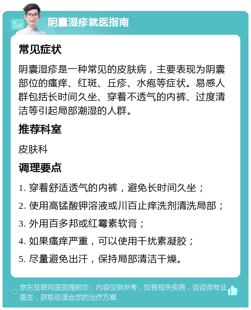 阴囊湿疹就医指南 常见症状 阴囊湿疹是一种常见的皮肤病，主要表现为阴囊部位的瘙痒、红斑、丘疹、水疱等症状。易感人群包括长时间久坐、穿着不透气的内裤、过度清洁等引起局部潮湿的人群。 推荐科室 皮肤科 调理要点 1. 穿着舒适透气的内裤，避免长时间久坐； 2. 使用高锰酸钾溶液或川百止痒洗剂清洗局部； 3. 外用百多邦或红霉素软膏； 4. 如果瘙痒严重，可以使用干扰素凝胶； 5. 尽量避免出汗，保持局部清洁干燥。