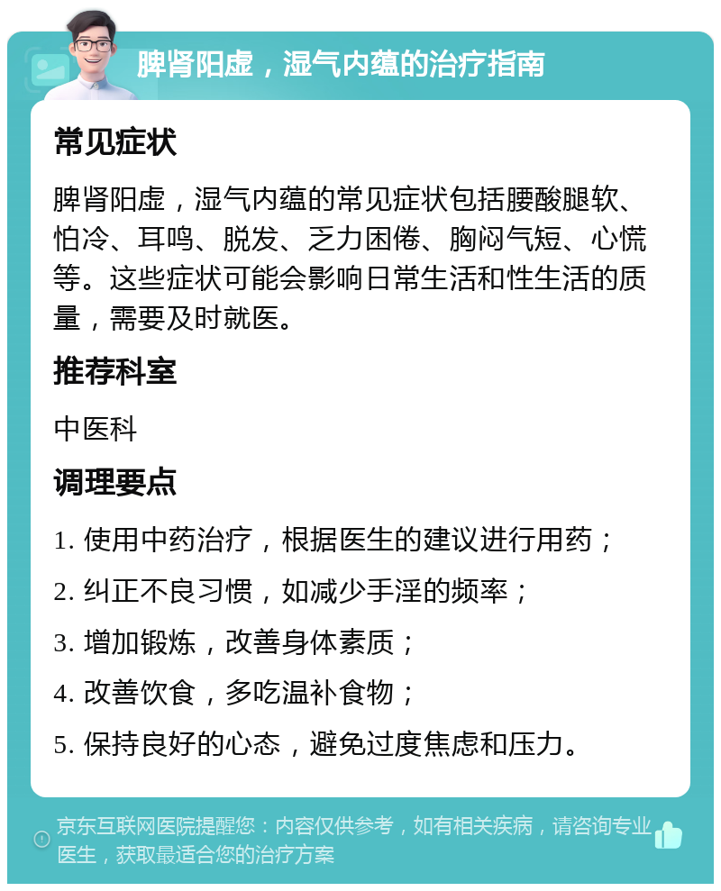 脾肾阳虚，湿气内蕴的治疗指南 常见症状 脾肾阳虚，湿气内蕴的常见症状包括腰酸腿软、怕冷、耳鸣、脱发、乏力困倦、胸闷气短、心慌等。这些症状可能会影响日常生活和性生活的质量，需要及时就医。 推荐科室 中医科 调理要点 1. 使用中药治疗，根据医生的建议进行用药； 2. 纠正不良习惯，如减少手淫的频率； 3. 增加锻炼，改善身体素质； 4. 改善饮食，多吃温补食物； 5. 保持良好的心态，避免过度焦虑和压力。