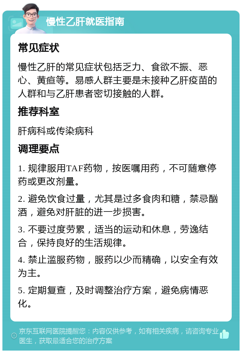 慢性乙肝就医指南 常见症状 慢性乙肝的常见症状包括乏力、食欲不振、恶心、黄疸等。易感人群主要是未接种乙肝疫苗的人群和与乙肝患者密切接触的人群。 推荐科室 肝病科或传染病科 调理要点 1. 规律服用TAF药物，按医嘱用药，不可随意停药或更改剂量。 2. 避免饮食过量，尤其是过多食肉和糖，禁忌酗酒，避免对肝脏的进一步损害。 3. 不要过度劳累，适当的运动和休息，劳逸结合，保持良好的生活规律。 4. 禁止滥服药物，服药以少而精确，以安全有效为主。 5. 定期复查，及时调整治疗方案，避免病情恶化。