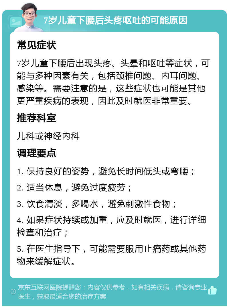 7岁儿童下腰后头疼呕吐的可能原因 常见症状 7岁儿童下腰后出现头疼、头晕和呕吐等症状，可能与多种因素有关，包括颈椎问题、内耳问题、感染等。需要注意的是，这些症状也可能是其他更严重疾病的表现，因此及时就医非常重要。 推荐科室 儿科或神经内科 调理要点 1. 保持良好的姿势，避免长时间低头或弯腰； 2. 适当休息，避免过度疲劳； 3. 饮食清淡，多喝水，避免刺激性食物； 4. 如果症状持续或加重，应及时就医，进行详细检查和治疗； 5. 在医生指导下，可能需要服用止痛药或其他药物来缓解症状。