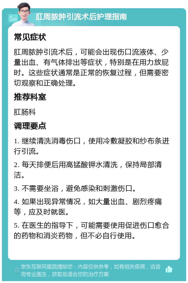 肛周脓肿引流术后护理指南 常见症状 肛周脓肿引流术后，可能会出现伤口流液体、少量出血、有气体排出等症状，特别是在用力放屁时。这些症状通常是正常的恢复过程，但需要密切观察和正确处理。 推荐科室 肛肠科 调理要点 1. 继续清洗消毒伤口，使用冷敷凝胶和纱布条进行引流。 2. 每天排便后用高锰酸钾水清洗，保持局部清洁。 3. 不需要坐浴，避免感染和刺激伤口。 4. 如果出现异常情况，如大量出血、剧烈疼痛等，应及时就医。 5. 在医生的指导下，可能需要使用促进伤口愈合的药物和消炎药物，但不必自行使用。