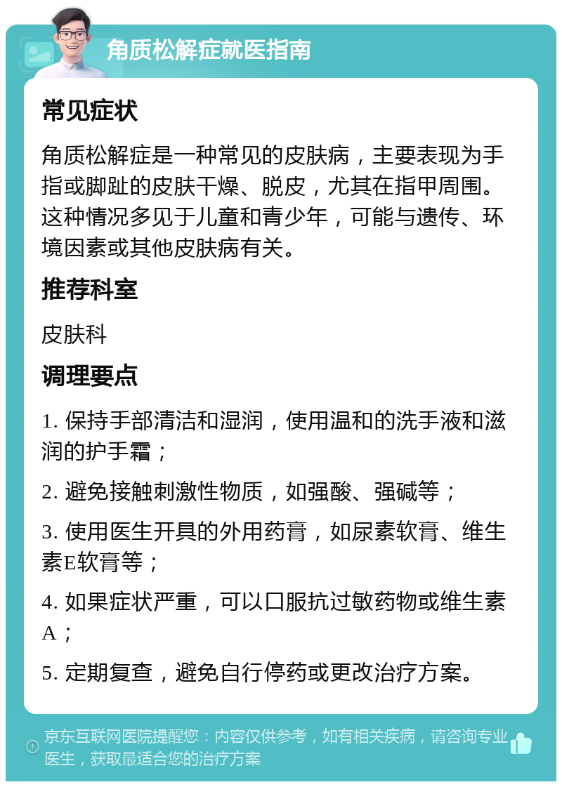 角质松解症就医指南 常见症状 角质松解症是一种常见的皮肤病，主要表现为手指或脚趾的皮肤干燥、脱皮，尤其在指甲周围。这种情况多见于儿童和青少年，可能与遗传、环境因素或其他皮肤病有关。 推荐科室 皮肤科 调理要点 1. 保持手部清洁和湿润，使用温和的洗手液和滋润的护手霜； 2. 避免接触刺激性物质，如强酸、强碱等； 3. 使用医生开具的外用药膏，如尿素软膏、维生素E软膏等； 4. 如果症状严重，可以口服抗过敏药物或维生素A； 5. 定期复查，避免自行停药或更改治疗方案。