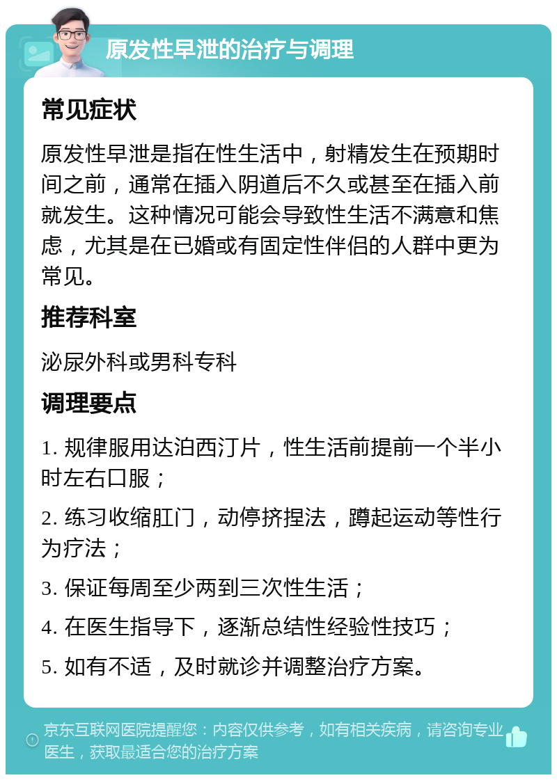 原发性早泄的治疗与调理 常见症状 原发性早泄是指在性生活中，射精发生在预期时间之前，通常在插入阴道后不久或甚至在插入前就发生。这种情况可能会导致性生活不满意和焦虑，尤其是在已婚或有固定性伴侣的人群中更为常见。 推荐科室 泌尿外科或男科专科 调理要点 1. 规律服用达泊西汀片，性生活前提前一个半小时左右口服； 2. 练习收缩肛门，动停挤捏法，蹲起运动等性行为疗法； 3. 保证每周至少两到三次性生活； 4. 在医生指导下，逐渐总结性经验性技巧； 5. 如有不适，及时就诊并调整治疗方案。