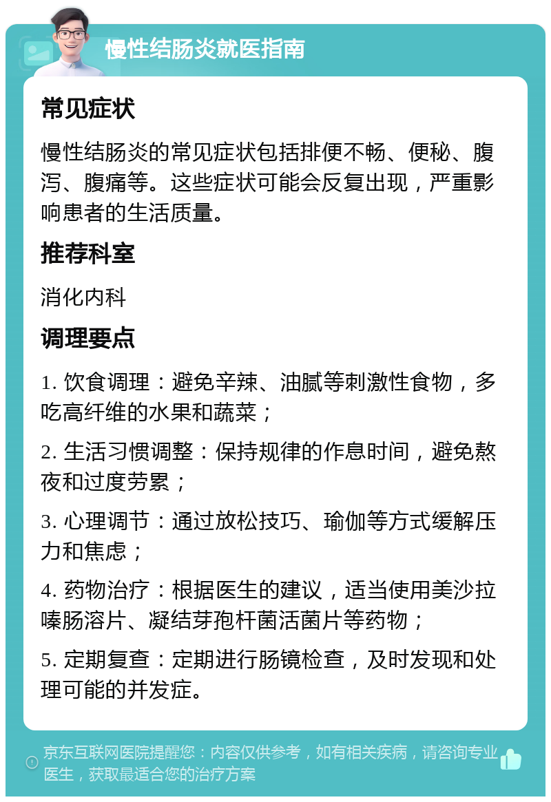 慢性结肠炎就医指南 常见症状 慢性结肠炎的常见症状包括排便不畅、便秘、腹泻、腹痛等。这些症状可能会反复出现，严重影响患者的生活质量。 推荐科室 消化内科 调理要点 1. 饮食调理：避免辛辣、油腻等刺激性食物，多吃高纤维的水果和蔬菜； 2. 生活习惯调整：保持规律的作息时间，避免熬夜和过度劳累； 3. 心理调节：通过放松技巧、瑜伽等方式缓解压力和焦虑； 4. 药物治疗：根据医生的建议，适当使用美沙拉嗪肠溶片、凝结芽孢杆菌活菌片等药物； 5. 定期复查：定期进行肠镜检查，及时发现和处理可能的并发症。