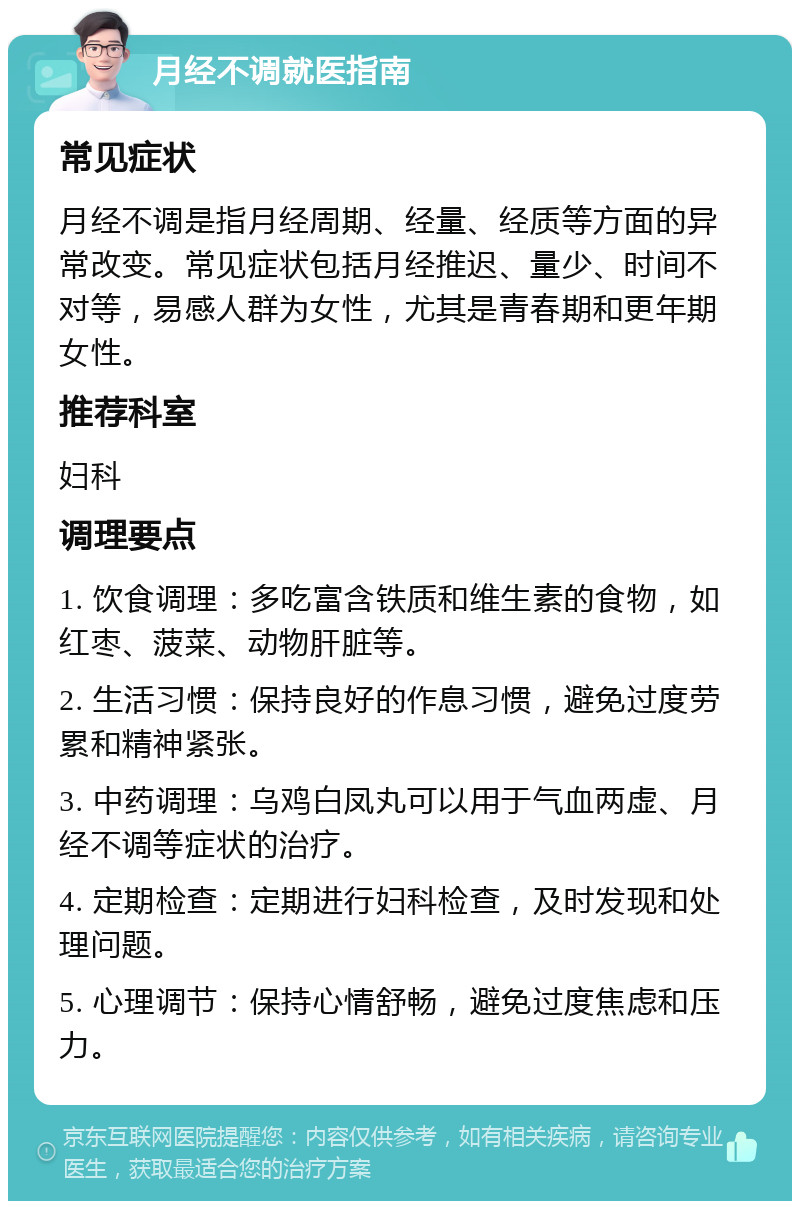 月经不调就医指南 常见症状 月经不调是指月经周期、经量、经质等方面的异常改变。常见症状包括月经推迟、量少、时间不对等，易感人群为女性，尤其是青春期和更年期女性。 推荐科室 妇科 调理要点 1. 饮食调理：多吃富含铁质和维生素的食物，如红枣、菠菜、动物肝脏等。 2. 生活习惯：保持良好的作息习惯，避免过度劳累和精神紧张。 3. 中药调理：乌鸡白凤丸可以用于气血两虚、月经不调等症状的治疗。 4. 定期检查：定期进行妇科检查，及时发现和处理问题。 5. 心理调节：保持心情舒畅，避免过度焦虑和压力。