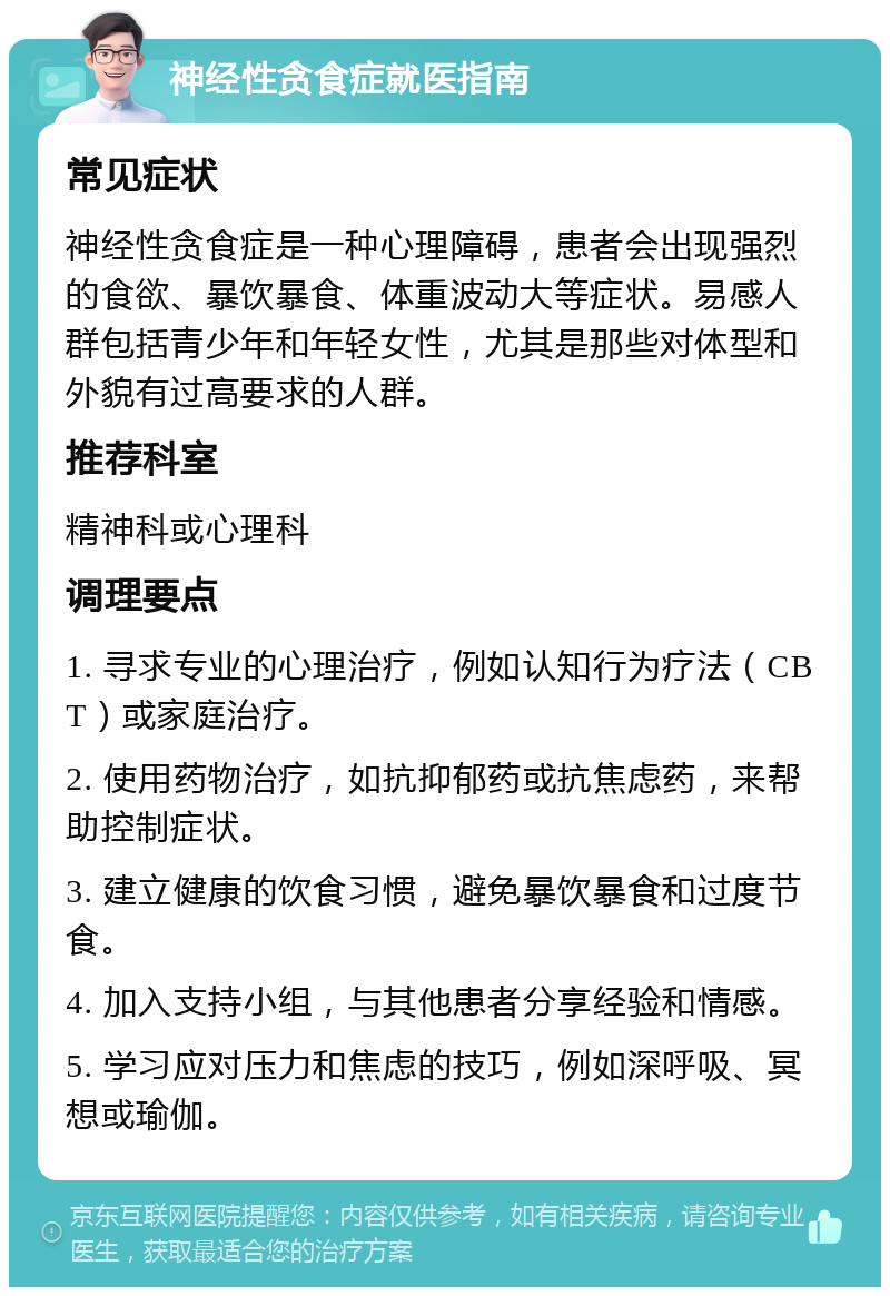 神经性贪食症就医指南 常见症状 神经性贪食症是一种心理障碍，患者会出现强烈的食欲、暴饮暴食、体重波动大等症状。易感人群包括青少年和年轻女性，尤其是那些对体型和外貌有过高要求的人群。 推荐科室 精神科或心理科 调理要点 1. 寻求专业的心理治疗，例如认知行为疗法（CBT）或家庭治疗。 2. 使用药物治疗，如抗抑郁药或抗焦虑药，来帮助控制症状。 3. 建立健康的饮食习惯，避免暴饮暴食和过度节食。 4. 加入支持小组，与其他患者分享经验和情感。 5. 学习应对压力和焦虑的技巧，例如深呼吸、冥想或瑜伽。