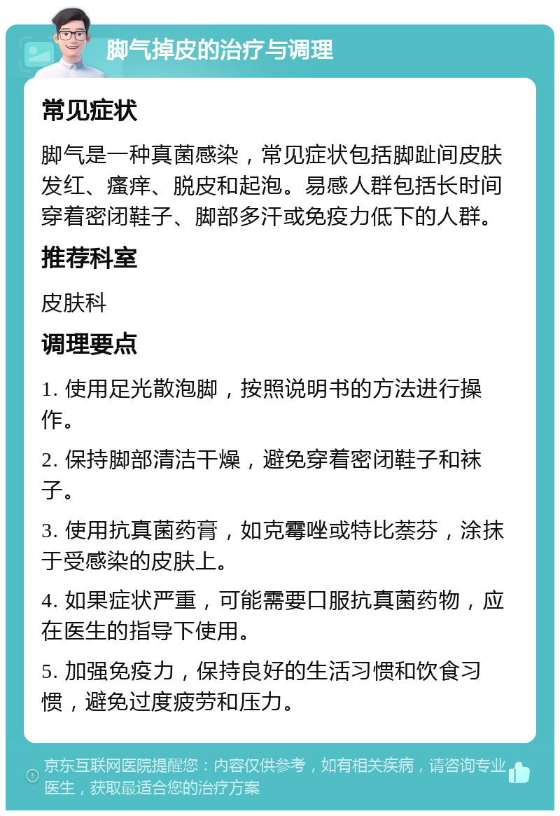 脚气掉皮的治疗与调理 常见症状 脚气是一种真菌感染，常见症状包括脚趾间皮肤发红、瘙痒、脱皮和起泡。易感人群包括长时间穿着密闭鞋子、脚部多汗或免疫力低下的人群。 推荐科室 皮肤科 调理要点 1. 使用足光散泡脚，按照说明书的方法进行操作。 2. 保持脚部清洁干燥，避免穿着密闭鞋子和袜子。 3. 使用抗真菌药膏，如克霉唑或特比萘芬，涂抹于受感染的皮肤上。 4. 如果症状严重，可能需要口服抗真菌药物，应在医生的指导下使用。 5. 加强免疫力，保持良好的生活习惯和饮食习惯，避免过度疲劳和压力。