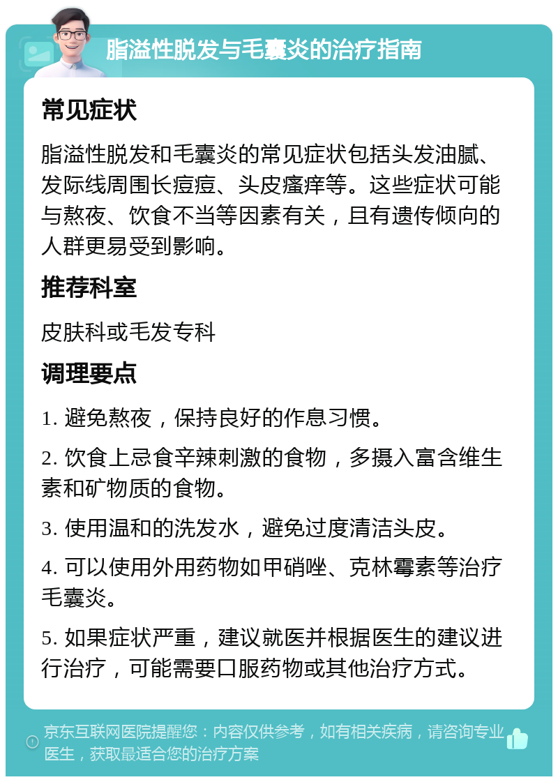 脂溢性脱发与毛囊炎的治疗指南 常见症状 脂溢性脱发和毛囊炎的常见症状包括头发油腻、发际线周围长痘痘、头皮瘙痒等。这些症状可能与熬夜、饮食不当等因素有关，且有遗传倾向的人群更易受到影响。 推荐科室 皮肤科或毛发专科 调理要点 1. 避免熬夜，保持良好的作息习惯。 2. 饮食上忌食辛辣刺激的食物，多摄入富含维生素和矿物质的食物。 3. 使用温和的洗发水，避免过度清洁头皮。 4. 可以使用外用药物如甲硝唑、克林霉素等治疗毛囊炎。 5. 如果症状严重，建议就医并根据医生的建议进行治疗，可能需要口服药物或其他治疗方式。