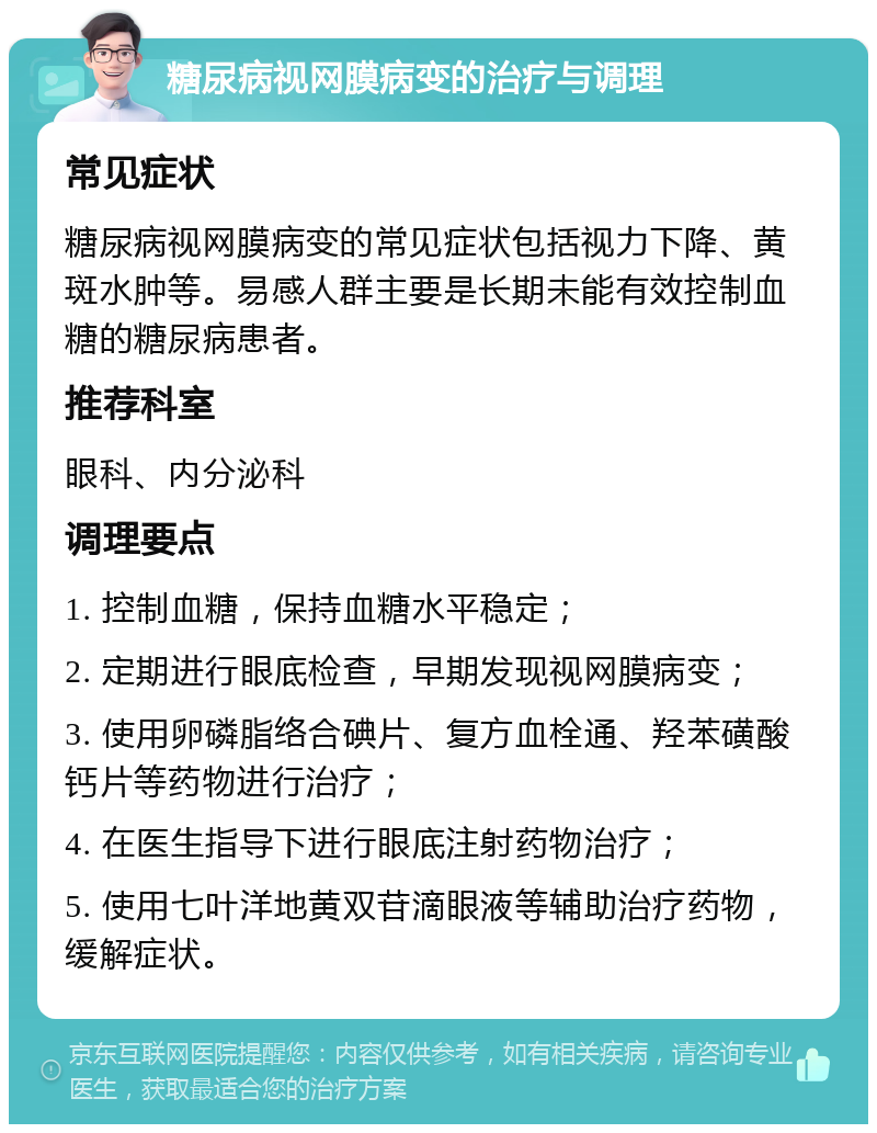 糖尿病视网膜病变的治疗与调理 常见症状 糖尿病视网膜病变的常见症状包括视力下降、黄斑水肿等。易感人群主要是长期未能有效控制血糖的糖尿病患者。 推荐科室 眼科、内分泌科 调理要点 1. 控制血糖，保持血糖水平稳定； 2. 定期进行眼底检查，早期发现视网膜病变； 3. 使用卵磷脂络合碘片、复方血栓通、羟苯磺酸钙片等药物进行治疗； 4. 在医生指导下进行眼底注射药物治疗； 5. 使用七叶洋地黄双苷滴眼液等辅助治疗药物，缓解症状。