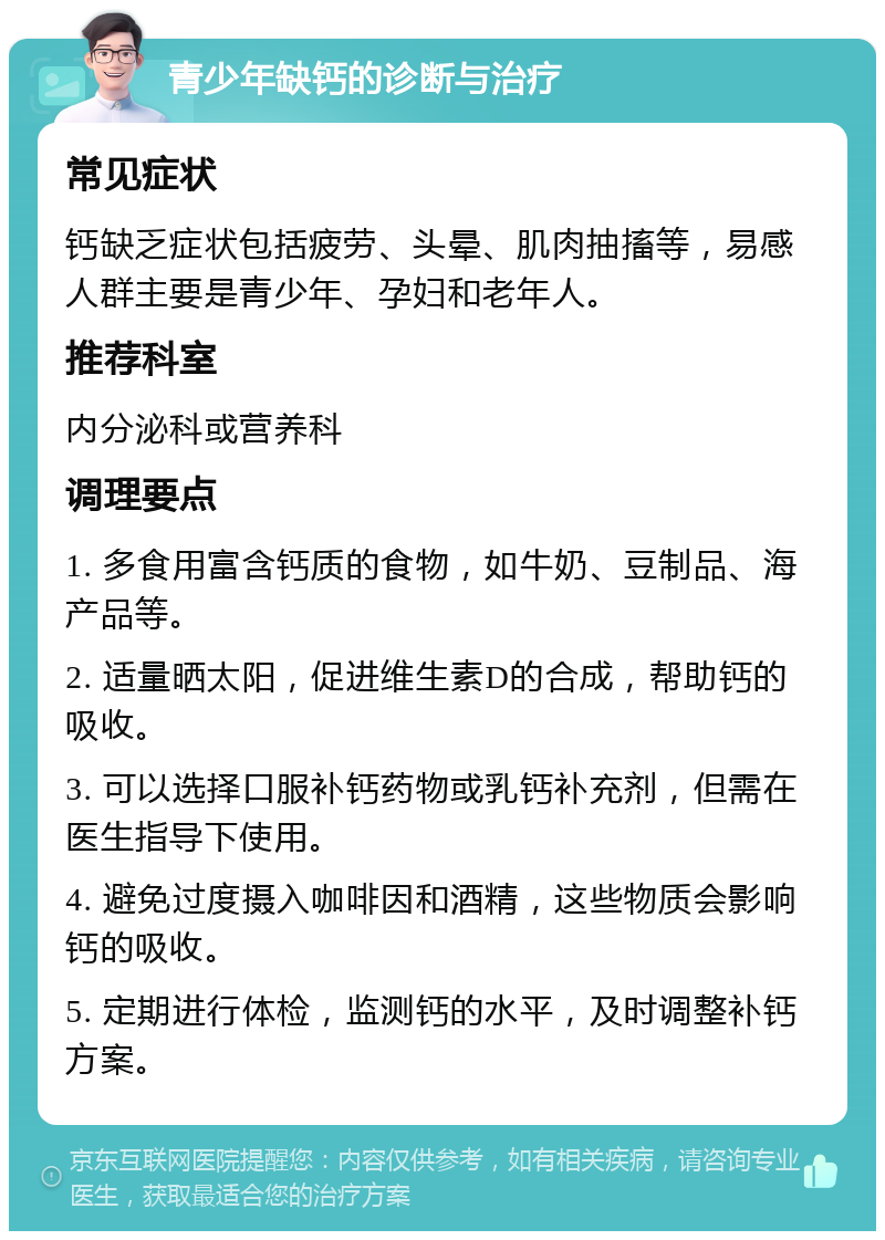 青少年缺钙的诊断与治疗 常见症状 钙缺乏症状包括疲劳、头晕、肌肉抽搐等，易感人群主要是青少年、孕妇和老年人。 推荐科室 内分泌科或营养科 调理要点 1. 多食用富含钙质的食物，如牛奶、豆制品、海产品等。 2. 适量晒太阳，促进维生素D的合成，帮助钙的吸收。 3. 可以选择口服补钙药物或乳钙补充剂，但需在医生指导下使用。 4. 避免过度摄入咖啡因和酒精，这些物质会影响钙的吸收。 5. 定期进行体检，监测钙的水平，及时调整补钙方案。