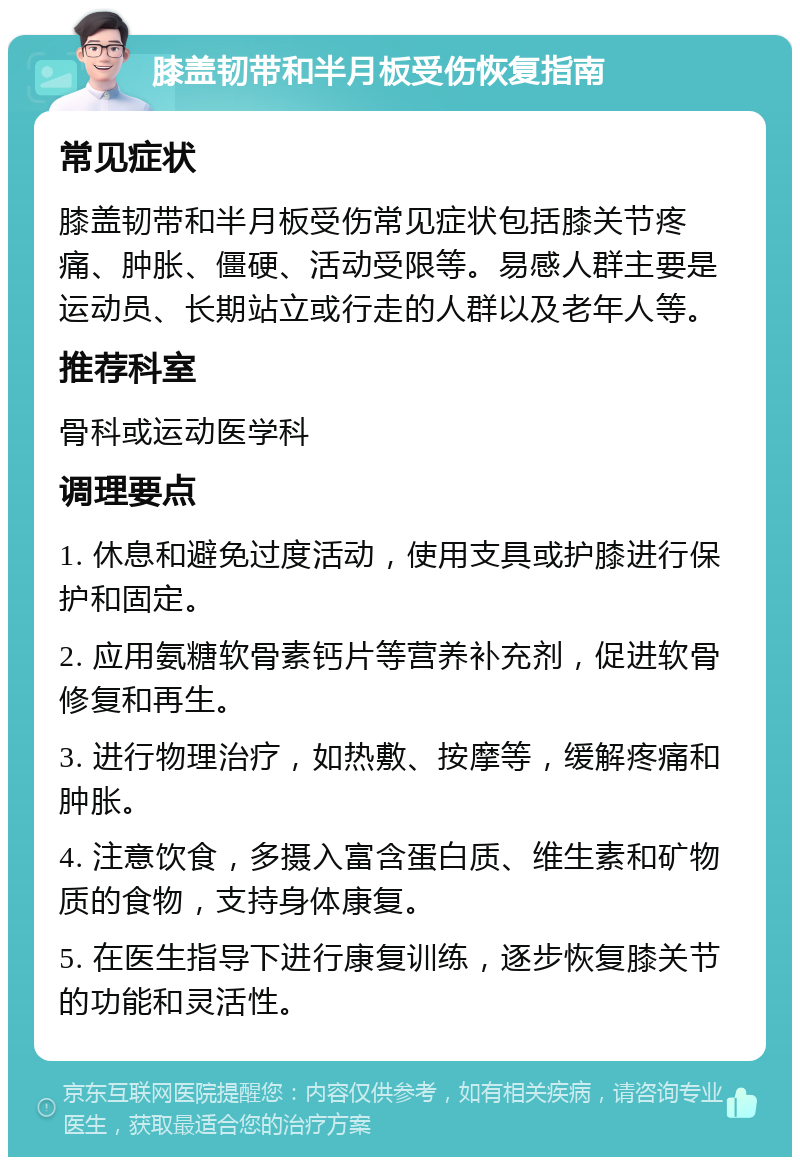 膝盖韧带和半月板受伤恢复指南 常见症状 膝盖韧带和半月板受伤常见症状包括膝关节疼痛、肿胀、僵硬、活动受限等。易感人群主要是运动员、长期站立或行走的人群以及老年人等。 推荐科室 骨科或运动医学科 调理要点 1. 休息和避免过度活动，使用支具或护膝进行保护和固定。 2. 应用氨糖软骨素钙片等营养补充剂，促进软骨修复和再生。 3. 进行物理治疗，如热敷、按摩等，缓解疼痛和肿胀。 4. 注意饮食，多摄入富含蛋白质、维生素和矿物质的食物，支持身体康复。 5. 在医生指导下进行康复训练，逐步恢复膝关节的功能和灵活性。