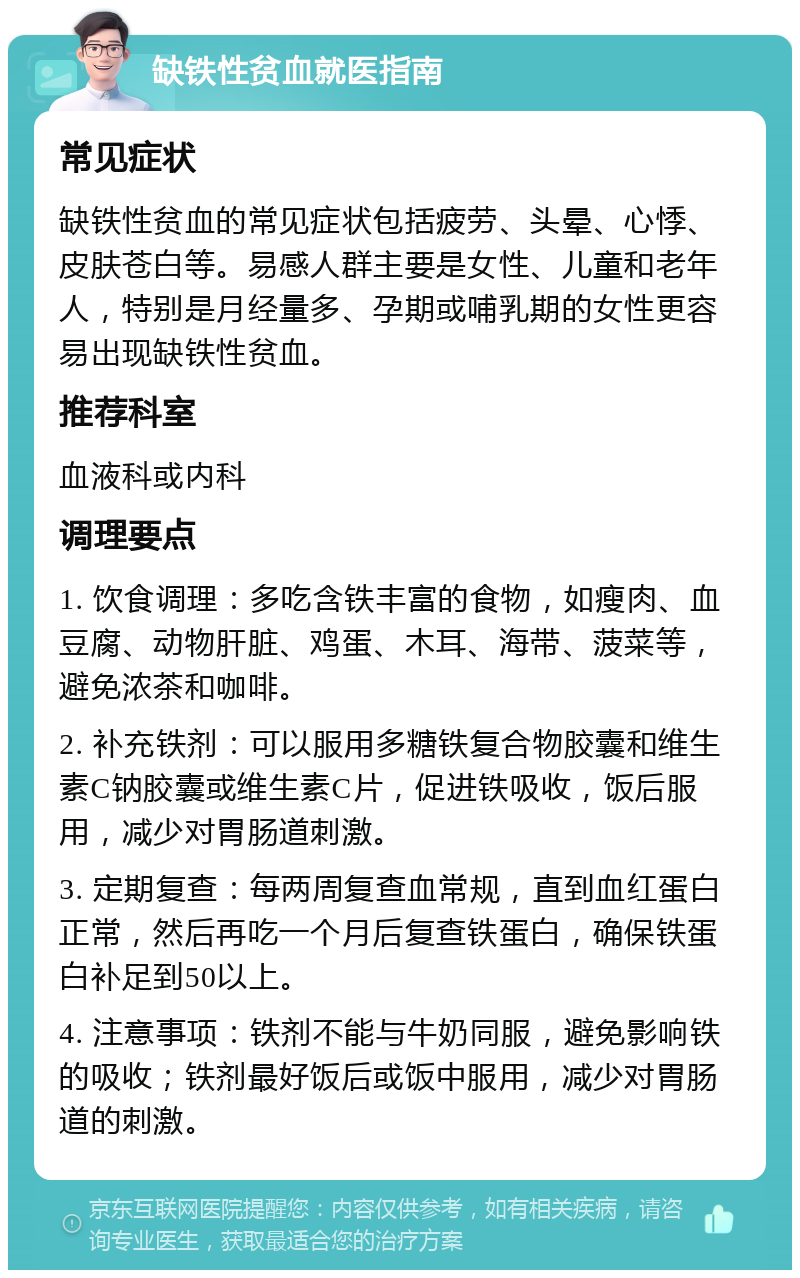 缺铁性贫血就医指南 常见症状 缺铁性贫血的常见症状包括疲劳、头晕、心悸、皮肤苍白等。易感人群主要是女性、儿童和老年人，特别是月经量多、孕期或哺乳期的女性更容易出现缺铁性贫血。 推荐科室 血液科或内科 调理要点 1. 饮食调理：多吃含铁丰富的食物，如瘦肉、血豆腐、动物肝脏、鸡蛋、木耳、海带、菠菜等，避免浓茶和咖啡。 2. 补充铁剂：可以服用多糖铁复合物胶囊和维生素C钠胶囊或维生素C片，促进铁吸收，饭后服用，减少对胃肠道刺激。 3. 定期复查：每两周复查血常规，直到血红蛋白正常，然后再吃一个月后复查铁蛋白，确保铁蛋白补足到50以上。 4. 注意事项：铁剂不能与牛奶同服，避免影响铁的吸收；铁剂最好饭后或饭中服用，减少对胃肠道的刺激。