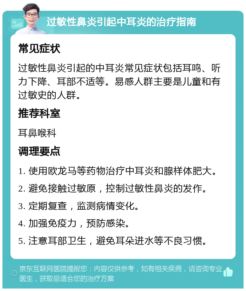 过敏性鼻炎引起中耳炎的治疗指南 常见症状 过敏性鼻炎引起的中耳炎常见症状包括耳鸣、听力下降、耳部不适等。易感人群主要是儿童和有过敏史的人群。 推荐科室 耳鼻喉科 调理要点 1. 使用欧龙马等药物治疗中耳炎和腺样体肥大。 2. 避免接触过敏原，控制过敏性鼻炎的发作。 3. 定期复查，监测病情变化。 4. 加强免疫力，预防感染。 5. 注意耳部卫生，避免耳朵进水等不良习惯。