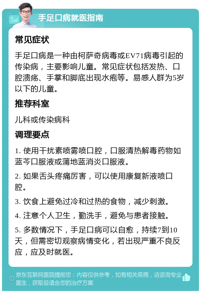 手足口病就医指南 常见症状 手足口病是一种由柯萨奇病毒或EV71病毒引起的传染病，主要影响儿童。常见症状包括发热、口腔溃疡、手掌和脚底出现水疱等。易感人群为5岁以下的儿童。 推荐科室 儿科或传染病科 调理要点 1. 使用干扰素喷雾喷口腔，口服清热解毒药物如蓝芩口服液或蒲地蓝消炎口服液。 2. 如果舌头疼痛厉害，可以使用康复新液喷口腔。 3. 饮食上避免过冷和过热的食物，减少刺激。 4. 注意个人卫生，勤洗手，避免与患者接触。 5. 多数情况下，手足口病可以自愈，持续7到10天，但需密切观察病情变化，若出现严重不良反应，应及时就医。