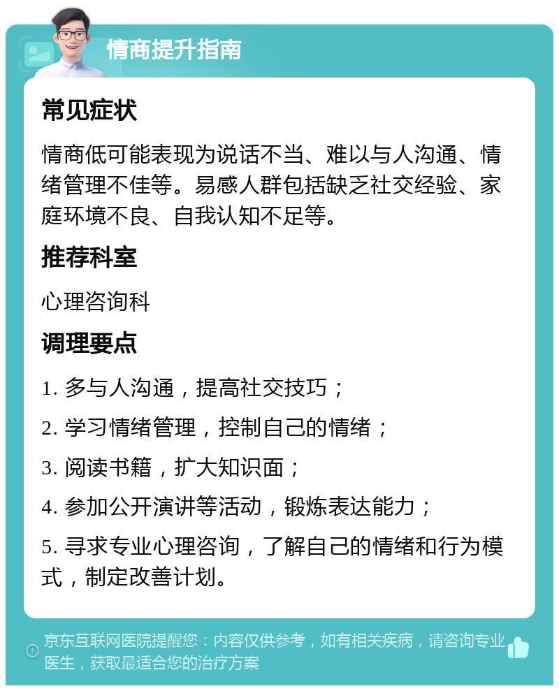 情商提升指南 常见症状 情商低可能表现为说话不当、难以与人沟通、情绪管理不佳等。易感人群包括缺乏社交经验、家庭环境不良、自我认知不足等。 推荐科室 心理咨询科 调理要点 1. 多与人沟通，提高社交技巧； 2. 学习情绪管理，控制自己的情绪； 3. 阅读书籍，扩大知识面； 4. 参加公开演讲等活动，锻炼表达能力； 5. 寻求专业心理咨询，了解自己的情绪和行为模式，制定改善计划。