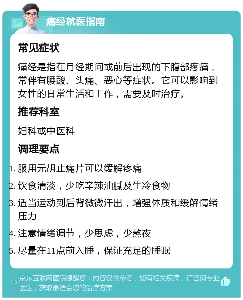 痛经就医指南 常见症状 痛经是指在月经期间或前后出现的下腹部疼痛，常伴有腰酸、头痛、恶心等症状。它可以影响到女性的日常生活和工作，需要及时治疗。 推荐科室 妇科或中医科 调理要点 服用元胡止痛片可以缓解疼痛 饮食清淡，少吃辛辣油腻及生冷食物 适当运动到后背微微汗出，增强体质和缓解情绪压力 注意情绪调节，少思虑，少熬夜 尽量在11点前入睡，保证充足的睡眠