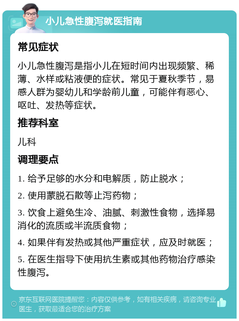 小儿急性腹泻就医指南 常见症状 小儿急性腹泻是指小儿在短时间内出现频繁、稀薄、水样或粘液便的症状。常见于夏秋季节，易感人群为婴幼儿和学龄前儿童，可能伴有恶心、呕吐、发热等症状。 推荐科室 儿科 调理要点 1. 给予足够的水分和电解质，防止脱水； 2. 使用蒙脱石散等止泻药物； 3. 饮食上避免生冷、油腻、刺激性食物，选择易消化的流质或半流质食物； 4. 如果伴有发热或其他严重症状，应及时就医； 5. 在医生指导下使用抗生素或其他药物治疗感染性腹泻。