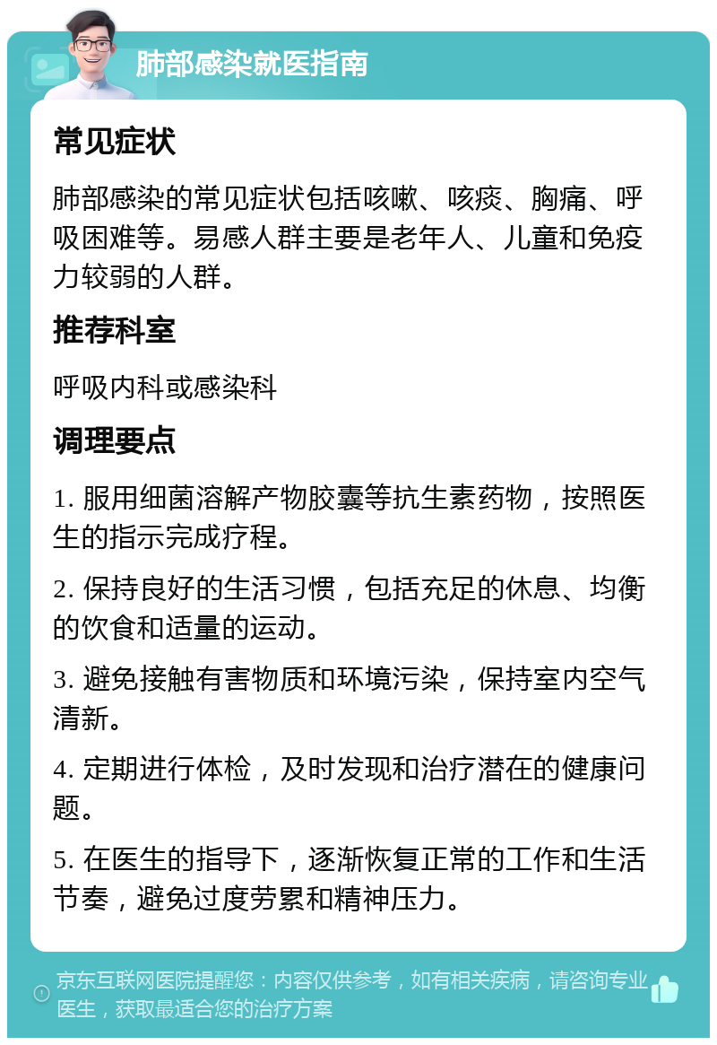 肺部感染就医指南 常见症状 肺部感染的常见症状包括咳嗽、咳痰、胸痛、呼吸困难等。易感人群主要是老年人、儿童和免疫力较弱的人群。 推荐科室 呼吸内科或感染科 调理要点 1. 服用细菌溶解产物胶囊等抗生素药物，按照医生的指示完成疗程。 2. 保持良好的生活习惯，包括充足的休息、均衡的饮食和适量的运动。 3. 避免接触有害物质和环境污染，保持室内空气清新。 4. 定期进行体检，及时发现和治疗潜在的健康问题。 5. 在医生的指导下，逐渐恢复正常的工作和生活节奏，避免过度劳累和精神压力。