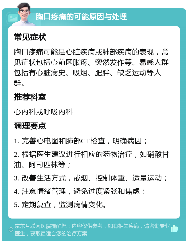 胸口疼痛的可能原因与处理 常见症状 胸口疼痛可能是心脏疾病或肺部疾病的表现，常见症状包括心前区胀疼、突然发作等。易感人群包括有心脏病史、吸烟、肥胖、缺乏运动等人群。 推荐科室 心内科或呼吸内科 调理要点 1. 完善心电图和肺部CT检查，明确病因； 2. 根据医生建议进行相应的药物治疗，如硝酸甘油、阿司匹林等； 3. 改善生活方式，戒烟、控制体重、适量运动； 4. 注意情绪管理，避免过度紧张和焦虑； 5. 定期复查，监测病情变化。